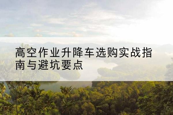 哈密升降车怎么选-高空作业升降车选购实战指南与避坑要点