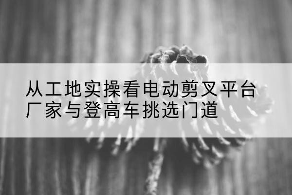 哈密电动剪叉升降平台厂家-从工地实操看电动剪叉平台厂家与登高车挑选门道