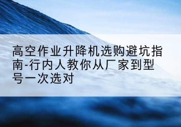 哈密升降平台厂家-高空作业升降机选购避坑指南-行内人教你从厂家到型号一次选对