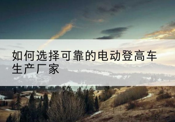 哈密电动登高车厂家-如何选择可靠的电动登高车生产厂家