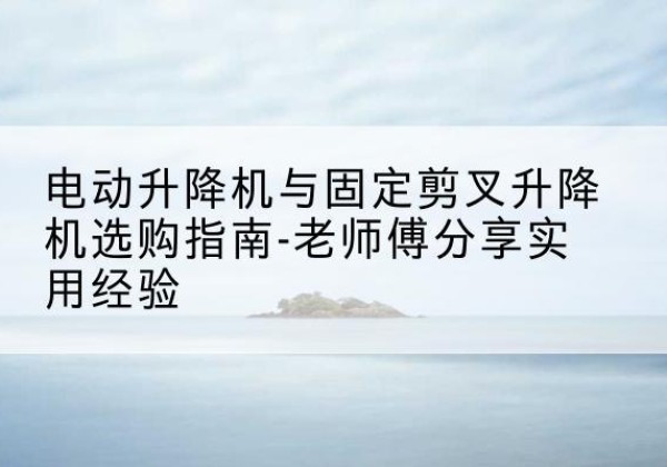 哈密电动升降机怎么选-电动升降机与固定剪叉升降机选购指南-老师傅分享实用经验