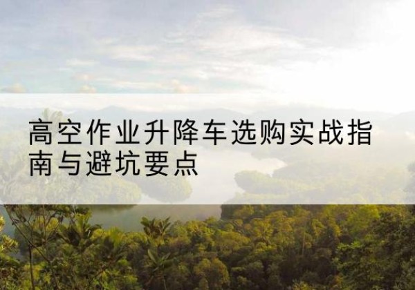 哈密升降车怎么选-高空作业升降车选购实战指南与避坑要点