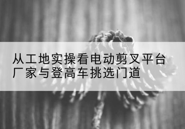 哈密电动剪叉升降平台厂家-从工地实操看电动剪叉平台厂家与登高车挑选门道